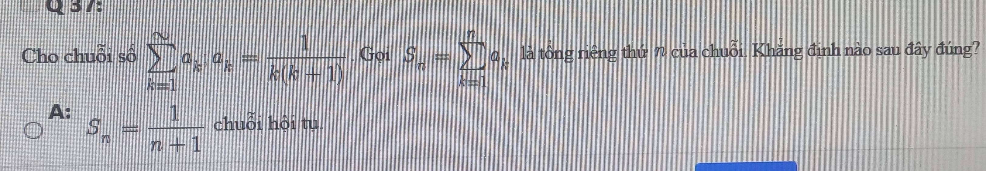 Cho chuỗi số sumlimits _(k=1)^(∈fty)a_k; a_k= 1/k(k+1) . Gọi S_n=sumlimits _(k=1)^na_k là tổng riêng thứ n của chuỗi. Khẳng định nào sau đây đúng?
A: S_n= 1/n+1 chudelta i hội tụ