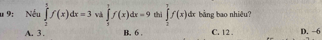 9: Nếu ∈tlimits _2^5f(x)dx=3 và ∈tlimits _5^7f(x)dx=9 thì ∈tlimits _2^7f(x)dx bằng bao nhiêu?
A. 3. B. 6. C. 12. D. -6