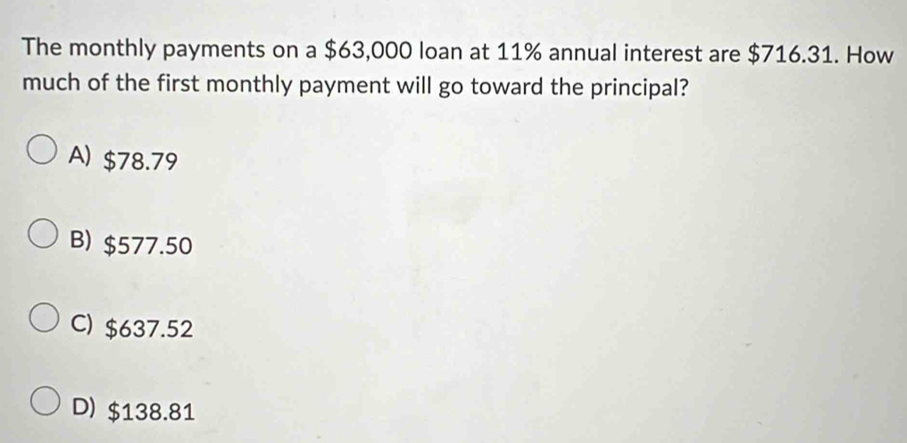 The monthly payments on a $63,000 loan at 11% annual interest are $716.31. How
much of the first monthly payment will go toward the principal?
A) $78.79
B) $577.50
C) $637.52
D) $138.81