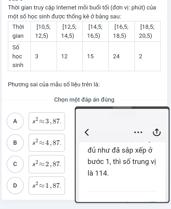 Thời gian truy cập Internet mỗi buổi tối (đơn vị: phút) của
một số học sinh được thống kê ở bảng sau:
Phương sai của mẫu số liệu trên là:
Chọn một đáp án đúng
A s^2approx 3,87.
<
…
B s^2approx 4,87. 
đủ như đã sắp xếp ở
C s^2approx 2,87. 
bước 1, thì số trung vị
là 114.
_
_
D s^2approx 1,87.