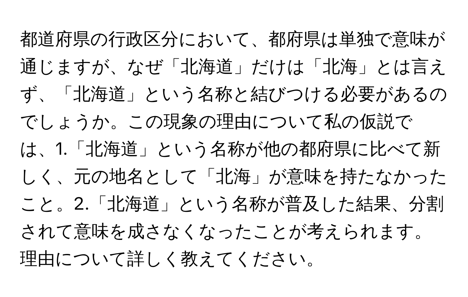 都道府県の行政区分において、都府県は単独で意味が通じますが、なぜ「北海道」だけは「北海」とは言えず、「北海道」という名称と結びつける必要があるのでしょうか。この現象の理由について私の仮説では、1.「北海道」という名称が他の都府県に比べて新しく、元の地名として「北海」が意味を持たなかったこと。2.「北海道」という名称が普及した結果、分割されて意味を成さなくなったことが考えられます。理由について詳しく教えてください。