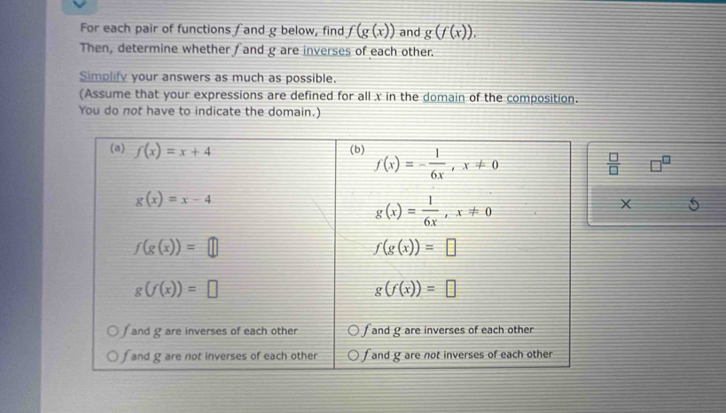 For each pair of functions / and g below, find f(g(x)) and g(f(x)).
Then, determine whether and g are inverses of each other.
Simplify your answers as much as possible.
(Assume that your expressions are defined for all x in the domain of the composition.
You do not have to indicate the domain.)
□
 □ /□  