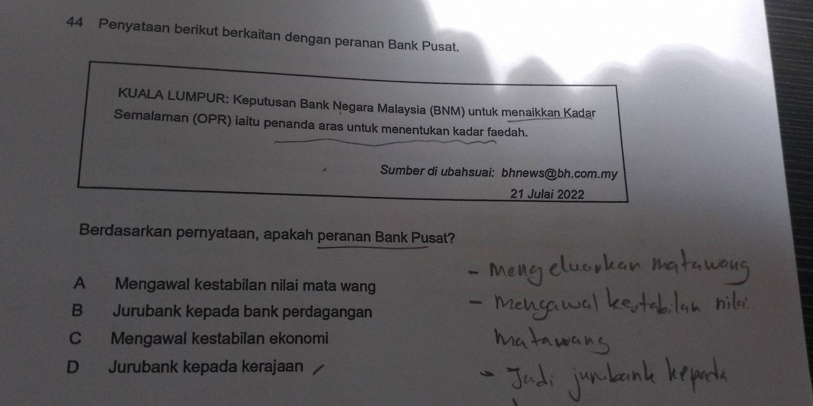 Penyataan berikut berkaitan dengan peranan Bank Pusat.
KUALA LUMPUR: Keputusan Bank Negara Malaysia (BNM) untuk menaikkan Kadar
Semalaman (OPR) iaitu penanda aras untuk menentukan kadar faedah.
Sumber di ubahsuai: bhnews@bh.com.my
21 Julai 2022
Berdasarkan pernyataan, apakah peranan Bank Pusat?
A Mengawal kestabilan nilai mata wang
B Jurubank kepada bank perdagangan
C Mengawal kestabilan ekonomi
D Jurubank kepada kerajaan