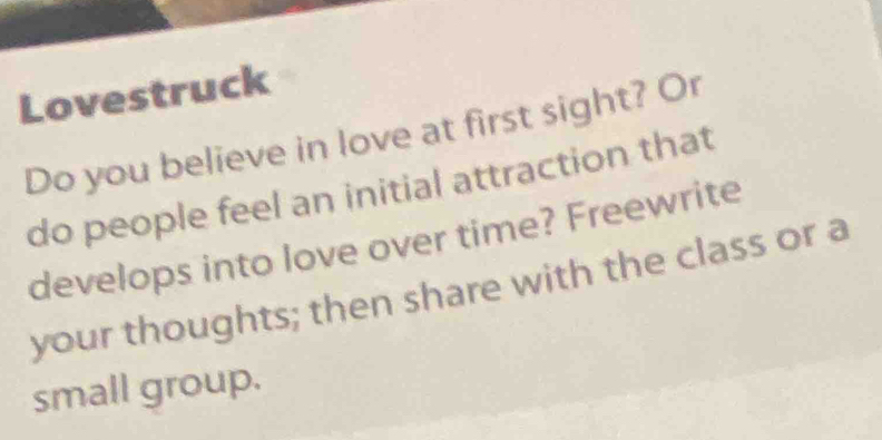 Lovestruck 
Do you believe in love at first sight? Or 
do people feel an initial attraction that 
develops into love over time? Freewrite 
your thoughts; then share with the class or a 
small group.