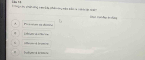 Trong các phản ứng sau đây, phản ứng nào diễn ra mãnh tiệt nhấch
Chọn một đáp án đùng
A Potassium và chlorine
B Lithium và chlorise
c Lithium và bromine
D Sodium và bromine