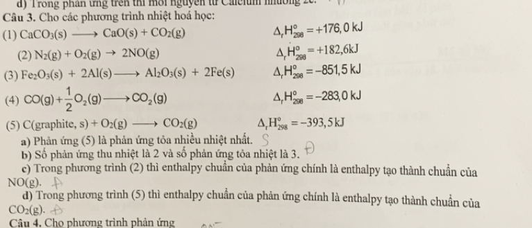 a y T rong phan tg trên thi môi nguyen từ Caeium muờn . 
Câu 3. Cho các phương trình nhiệt hoá học: 
(1) CaCO_3(s)to CaO(s)+CO_2(g) △ _rH_(298)°=+176,0kJ
(2) N_2(g)+O_2(g)to 2NO(g) △ _rH_(298)°=+182,6kJ
(3) Fe_2O_3(s)+2Al(s)to Al_2O_3(s)+2Fe(s) △ _rH_(298)°=-851,5kJ
(4) CO(g)+ 1/2 O_2(g)to CO_2(g) △ _rH_(298)°=-283,0kJ
(5) C(graphite,s)+O_2(g)to CO_2(g) △ _rH_(298)°=-393,5kJ
a) Phản ứng (5) là phản ứng tỏa nhiều nhiệt nhất. 
b) Số phản ứng thu nhiệt là 2 và số phản ứng tỏa nhiệt là 3. 
c) Trong phương trình (2) thì enthalpy chuẩn của phản ứng chính là enthalpy tạo thành chuẩn của 
NO(g). 
d) Trong phương trình (5) thì enthalpy chuẩn của phản ứng chính là enthalpy tạo thành chuẩn của
CO_2(g). 
Câu 4, Cho phương trình phản ứng