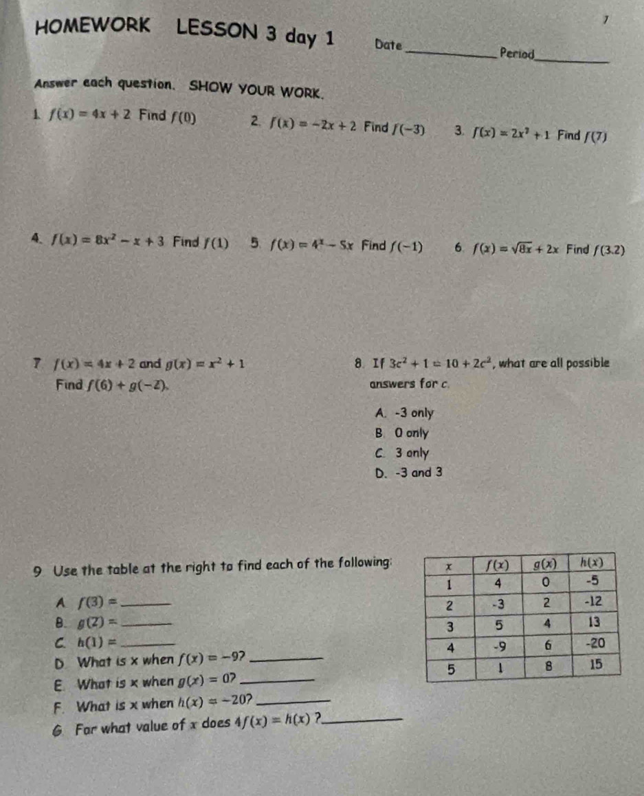 HOMEWORK LESSON 3 day 1 Date
_Period_
Answer each question. SHOW YOUR WORK.
1 f(x)=4x+2 Find f(0) 2. f(x)=-2x+2 Find f(-3) 3. f(x)=2x^2+1 Find f(7)
4. f(x)=8x^2-x+3 Find f(1) 5. f(x)=4^x-5x Find f(-1) 6 f(x)=sqrt(8x)+2x Find f(3.2)
7 f(x)=4x+2 and g(x)=x^2+1 8 If 3c^2+1=10+2c^2 , what are all possible
Find f(6)+g(-2). answers for c
A. -3 only
B O only
C. 3 only
D. -3 and 3
9 Use the table at the right to find each of the following:
A f(3)= _ 
B. g(2)= _
C. h(1)= _ 
D What is x when f(x)=-9 2_
E. What is x when g(x)=0? _
F. What is x when h(x)=-20 2_
6 For what value of x does 4f(x)=h(x) _