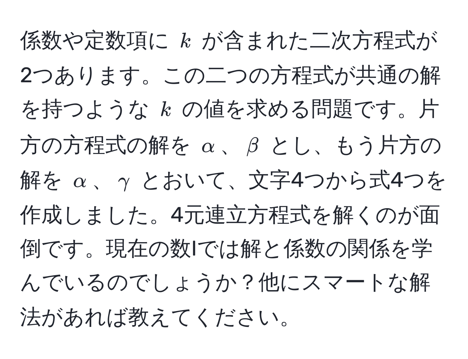 係数や定数項に $k$ が含まれた二次方程式が2つあります。この二つの方程式が共通の解を持つような $k$ の値を求める問題です。片方の方程式の解を $alpha$、$beta$ とし、もう片方の解を $alpha$、$gamma$ とおいて、文字4つから式4つを作成しました。4元連立方程式を解くのが面倒です。現在の数Iでは解と係数の関係を学んでいるのでしょうか？他にスマートな解法があれば教えてください。