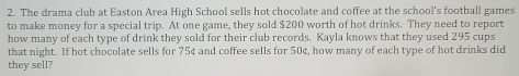 The drama club at Easton Area High School sells hot chocolate and coffee at the school's football games 
to make money for a special trip. At one game, they sold $200 worth of hot drinks. They need to report 
how many of each type of drink they sold for their club records. Kayla knows that they used 295 cups 
that night. If hot chocolate sells for 75¢ and coffee sells for 50¢, how many of each type of hot drinks did 
they sell?