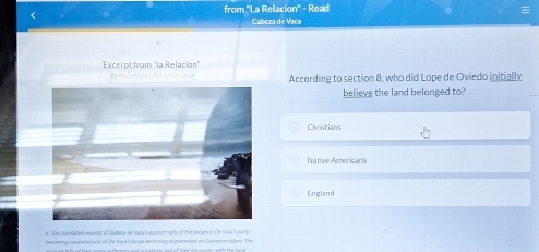 from "La Relacion" - Read
Cabeza de Vaca
Excerpt from "la Relacion"
ậy A lãr Mañez Catega de Vara According to section 8, who did Lope de Oviedo initially
believe the land belonged to?
Christians
Native Americans
England
e. Tis casidated exscerpc of Cabeza de Maca's account telb of the barges in De Mark's ser ty
becring separared and of De kaca 's barge becoming shiperecied' on Gahnnton iland. The