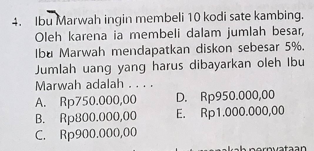 Ibu Marwah ingin membeli 10 kodi sate kambing.
Oleh karena ia membeli dalam jumlah besar,
Ibu Marwah mendapatkan diskon sebesar 5%.
Jumlah uang yang harus dibayarkan oleh Ibu
Marwah adalah . . . .
A. Rp750.000,00 D. Rp950.000,00
B. Rp800.000,00 E. Rp1.000.000,00
C. Rp900.000,00