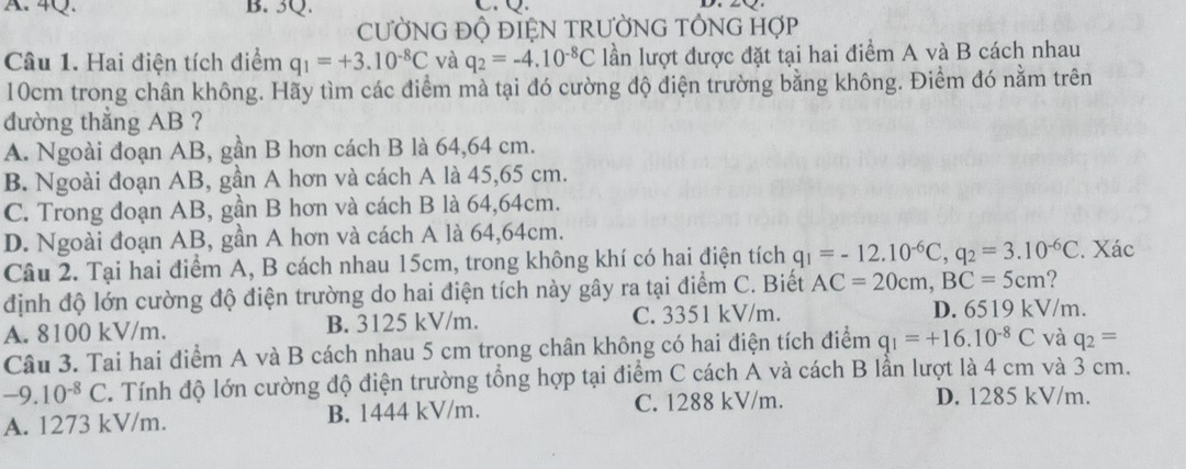 CƯỜNG ĐỘ ĐIỆN TRƯỜNG TÔNG HợP
Câu 1. Hai điện tích điểm q_1=+3.10^(-8)C và q_2=-4.10^(-8)C lần lượt được đặt tại hai điểm A và B cách nhau
10cm trong chân không. Hãy tìm các điểm mà tại đó cường độ điện trường bằng không. Điểm đó nằm trên
đường thẳng AB ?
A. Ngoài đoạn AB, gần B hơn cách B là 64,64 cm.
B. Ngoài đoạn AB, gần A hơn và cách A là 45,65 cm.
C. Trong đoạn AB, gần B hơn và cách B là 64,64cm.
D. Ngoài đoạn AB, gần A hơn và cách A là 64,64cm.
Câu 2. Tại hai điểm A, B cách nhau 15cm, trong không khí có hai điện tích q_1=-12.10^(-6)C,q_2=3.10^(-6)C. Xác
định độ lớn cường độ điện trường do hai điện tích này gây ra tại điểm C. Biết AC=20cm,BC=5cm ?
A. 8100 kV/m. B. 3125 kV/m. C. 3351 kV/m.
D. 6519 kV/m.
Câu 3. Tai hai điểm A và B cách nhau 5 cm trong chân không có hai điện tích điểm q_1=+16.10^(-8)C và q_2=
-9.10^(-8)C. Tính độ lớn cường độ điện trường tổng hợp tại điểm C cách A và cách B lần lượt là 4 cm và 3 cm.
A. 1273 kV/m. B. 1444 kV/m. C. 1288 kV/m.
D. 1285 kV/m.