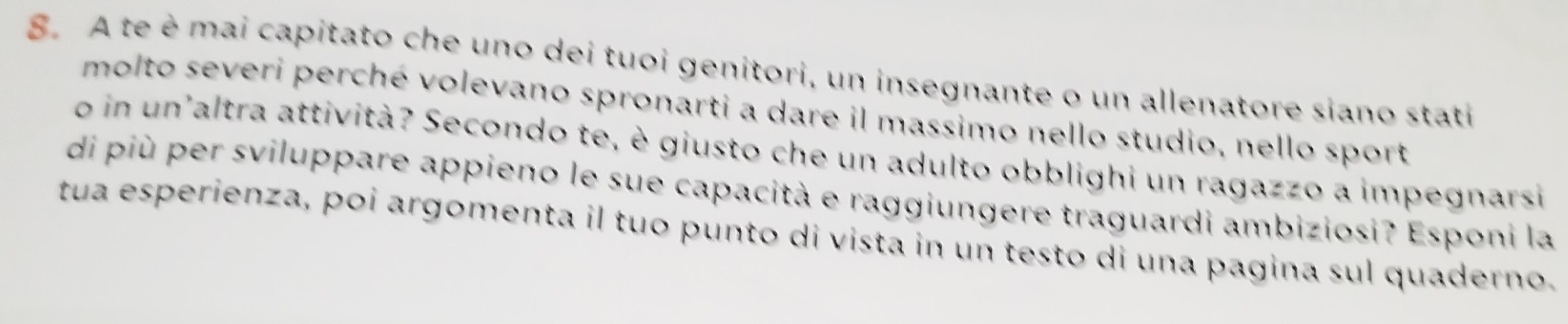 A te è mai capitato che uno dei tuoi genitori, un insegnante o un allenatore siano stati 
molto severi perché volevano spronarti a dare il massimo nello studio, nello sport 
o in un'altra attività? Secondo te, è giusto che un adulto obblighi un ragazzo a impegnarsi 
di più per sviluppare appieno le sue capacità e raggiungere traguardi ambiziosi? Esponi la 
tua esperienza, poi argomenta il tuo punto di vista in un testo di una pagina sul quaderno.