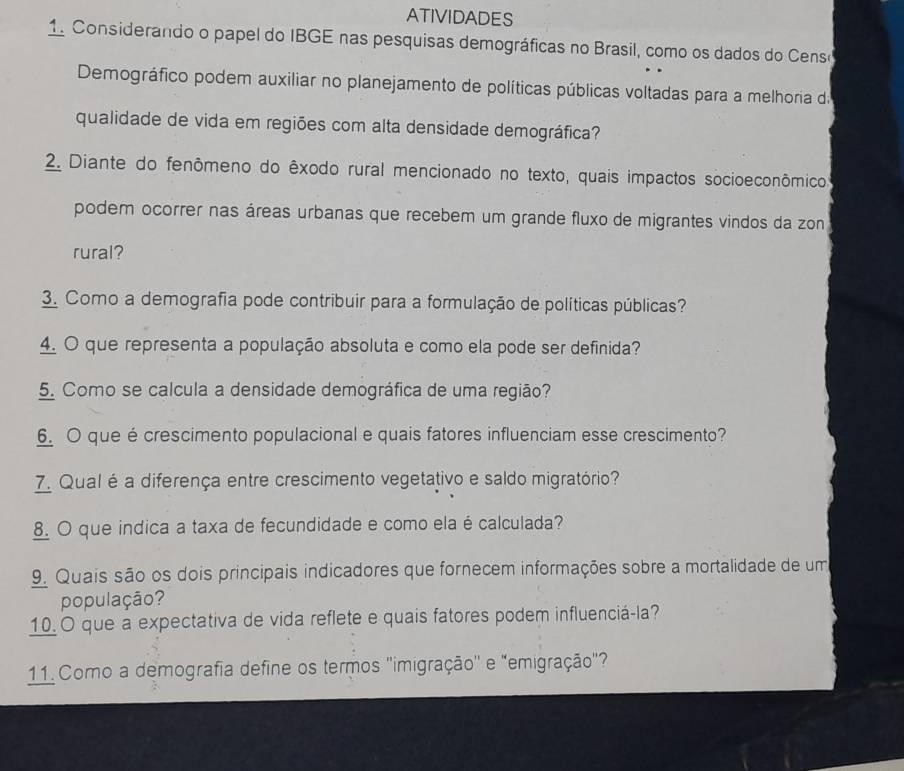 ATIVIDADES 
1. Considerando o papel do IBGE nas pesquisas demográficas no Brasil, como os dados do Cens 
Demográfico podem auxiliar no planejamento de políticas públicas voltadas para a melhoria d 
qualidade de vida em regiões com alta densidade demográfica? 
2. Diante do fenômeno do êxodo rural mencionado no texto, quais impactos socioeconômico. 
podem ocorrer nas áreas urbanas que recebem um grande fluxo de migrantes vindos da zon 
rural? 
3. Como a demografia pode contribuir para a formulação de políticas públicas? 
4. O que representa a população absoluta e como ela pode ser definida? 
5. Como se calcula a densidade demográfica de uma região? 
6. O que é crescimento populacional e quais fatores influenciam esse crescimento? 
7. Qual é a diferença entre crescimento vegetativo e saldo migratório? 
8. O que indica a taxa de fecundidade e como ela é calculada? 
9. Quais são os dois principais indicadores que fornecem informações sobre a mortalidade de um 
população? 
10. O que a expectativa de vida reflete e quais fatores podem influenciá-la? 
11. Como a demografia define os termos "imigração'' e "emigração"