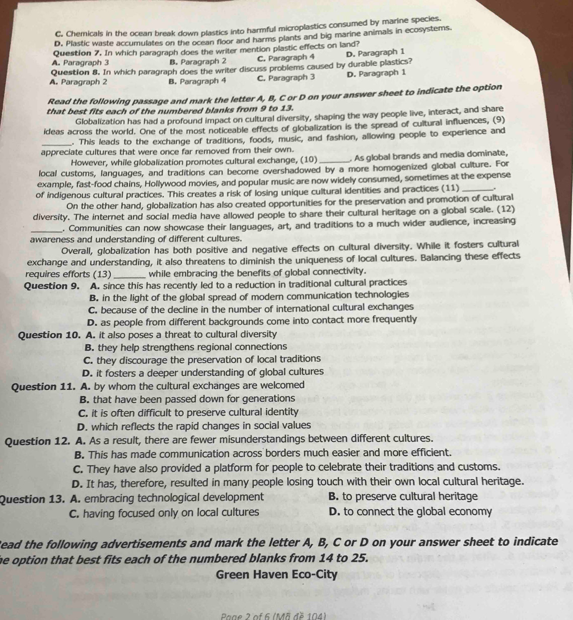 C. Chemicals in the ocean break down plastics into harmful microplastics consumed by marine species.
D. Plastic waste accumulates on the ocean floor and harms plants and big marine animals in ecosystems.
Question 7. In which paragraph does the writer mention plastic effects on land?
A. Paragraph 3 B. Paragraph 2 C. Paragraph 4 D. Paragraph 1
Question 8. In which paragraph does the writer discuss problems caused by durable plastics?
A. Paragraph 2 B. Paragraph 4 C. Paragraph 3 D. Paragraph 1
Read the following passage and mark the letter A, B, C or D on your answer sheet to indicate the option
that best fits each of the numbered blanks from 9 to 13.
Globalization has had a profound impact on cultural diversity, shaping the way people live, interact, and share
ideas across the world. One of the most noticeable effects of globalization is the spread of cultural influences, (9)
_. This leads to the exchange of traditions, foods, music, and fashion, allowing people to experience and
appreciate cultures that were once far removed from their own.
However, while globalization promotes cultural exchange, (10)_ . As global brands and media dominate,
local customs, languages, and traditions can become overshadowed by a more homogenized global culture. For
example, fast-food chains, Hollywood movies, and popular music are now widely consumed, sometimes at the expense
of indigenous cultural practices. This creates a risk of losing unique cultural identities and practices (11)_ .
On the other hand, globalization has also created opportunities for the preservation and promotion of cultural
diversity. The internet and social media have allowed people to share their cultural heritage on a global scale. (12)
_. Communities can now showcase their languages, art, and traditions to a much wider audience, increasing
awareness and understanding of different cultures.
Overall, globalization has both positive and negative effects on cultural diversity. While it fosters cultural
exchange and understanding, it also threatens to diminish the uniqueness of local cultures. Balancing these effects
requires efforts (13) _while embracing the benefits of global connectivity.
Question 9. A. since this has recently led to a reduction in traditional cultural practices
B. in the light of the global spread of modern communication technologies
C. because of the decline in the number of international cultural exchanges
D. as people from different backgrounds come into contact more frequently
Question 10. A. it also poses a threat to cultural diversity
B. they help strengthens regional connections
C. they discourage the preservation of local traditions
D. it fosters a deeper understanding of global cultures
Question 11. A. by whom the cultural exchanges are welcomed
B. that have been passed down for generations
C. it is often difficult to preserve cultural identity
D. which reflects the rapid changes in social values
Question 12. A. As a result, there are fewer misunderstandings between different cultures.
B. This has made communication across borders much easier and more efficient.
C. They have also provided a platform for people to celebrate their traditions and customs.
D. It has, therefore, resulted in many people losing touch with their own local cultural heritage.
Question 13. A. embracing technological development B. to preserve cultural heritage
C. having focused only on local cultures D. to connect the global economy
Read the following advertisements and mark the letter A, B, C or D on your answer sheet to indicate
he option that best fits each of the numbered blanks from 14 to 25.
Green Haven Eco-City
Paae 2 of 6 (Mã đề 104)