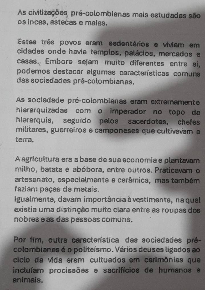 As civilizações pré-colombianas mais estudadas são
os incas, astecas e maias.
Estes três povos eram sedentários e viviam em
cidades onde havia templos, palácios, mercados e
casas. Embora sejam muito diferentes entre si,
podemos destacar algumas características comuns
das sociedades pré-colombianas.
As sociedade pré-colombianas eram extremamente
hierarquizadas com o imperador no topo da
hierarquia, seguido pelos sacerdotes, chefes
militares, guerreiros e camponeses que cultivavam a
terra.
A agricultura era a base de sua economia e plantavam
milho, batata e abóbora, entre outros. Praticavam o
artesanato, especialmente a cerâmica, mas também
faziam peças de metais.
Igualmente, davam importância à vestimenta, na qual
existia uma distinção muito clara entre as roupas dos
nobres e as das pessoas comuns.
Por fim, outra característica das sociedades pré-
colombianas é o politeísmo. Vários deuses ligados ao
ciclo da vida eram cultuados em cerimônias que
incluíam procissões e sacrifícios de humanos e
animais.