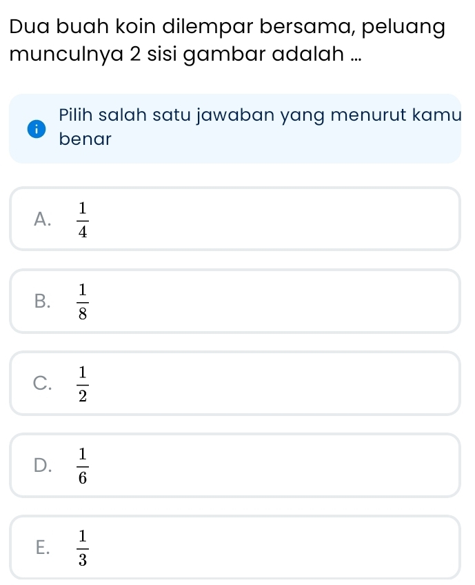 Dua buah koin dilempar bersama, peluang
munculnya 2 sisi gambar adalah ...
Pilih salah satu jawaban yang menurut kamu
i benar
A.  1/4 
B.  1/8 
C.  1/2 
D.  1/6 
E.  1/3 