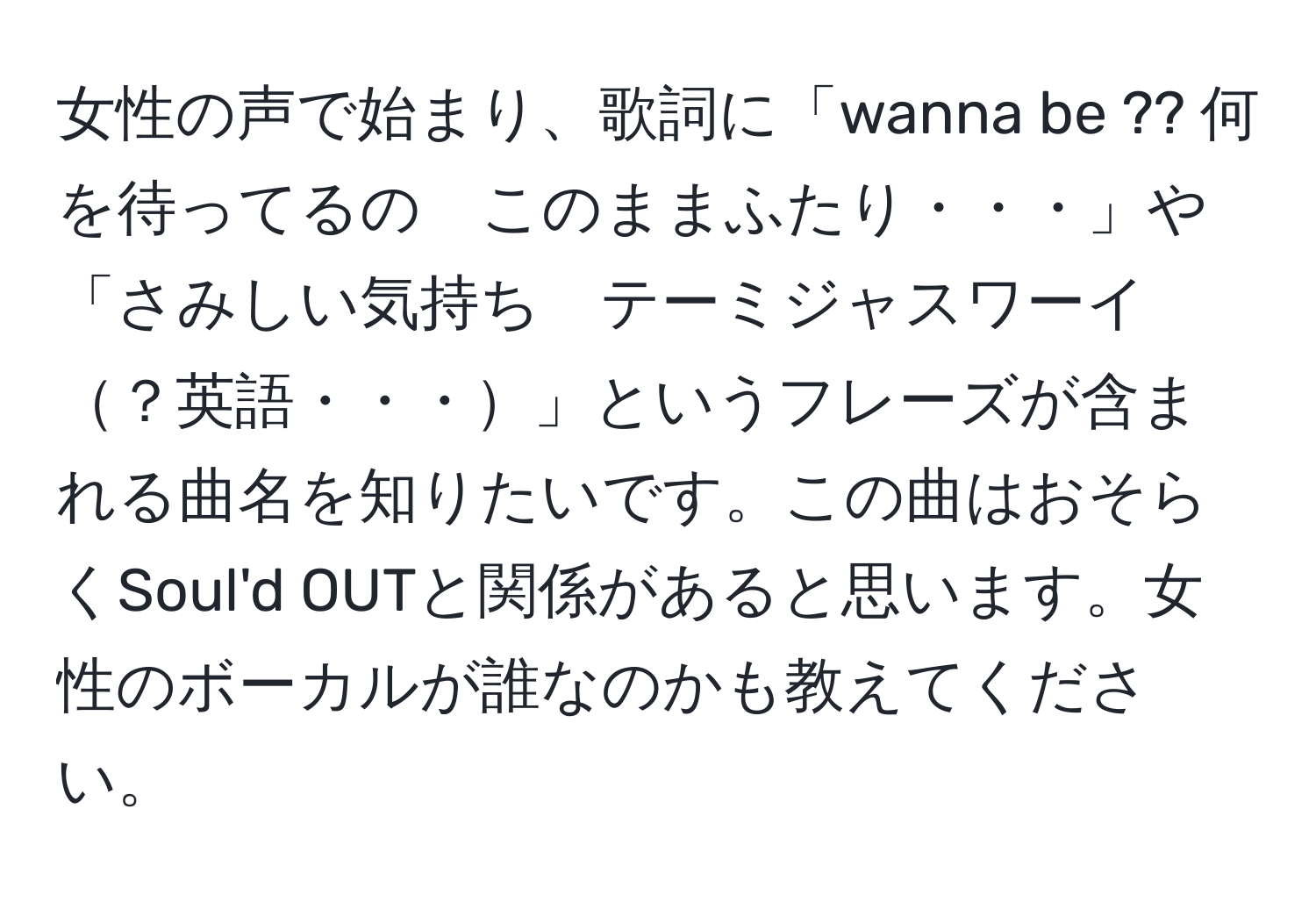 女性の声で始まり、歌詞に「wanna be ?? 何を待ってるの　このままふたり・・・」や「さみしい気持ち　テーミジャスワーイ？英語・・・」というフレーズが含まれる曲名を知りたいです。この曲はおそらくSoul'd OUTと関係があると思います。女性のボーカルが誰なのかも教えてください。