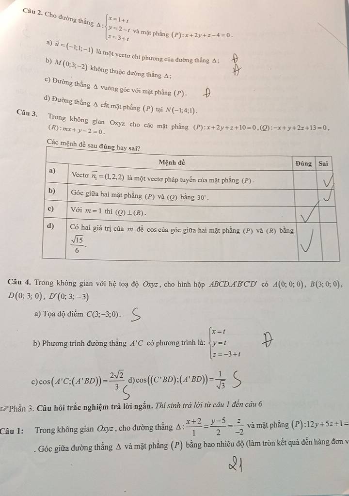 Cho đường thẳng Delta :beginarrayl x=1+t y=2-t z=3+tendarray. và mặt phẳng (P):x+2y+z-4=0.
a) vector u=(-1;1;-1) là một vectơ chỉ phương của đường thẳng Δ;
b) M(0;3;-2) không thuộc đường thắng Δ;
c) Đường thẳng Δ vuông góc với mặt phẳng (P).
d) Đường thẳng Δ cắt mặt phẳng (P) tại N(-1;4;1).
Câu 3. Trong không gian Oxyz cho các mặt phẳng (P):x+2y+z+10=0 ,(Q): -x+y+2z+13=0,
(R) :mx+y-2=0.
Cá
Câu 4. Trong không gian với hệ toạ độ Oxyz, cho hình hộp ABCD.A'B'C'D' có A(0;0;0),B(3;0;0),
D(0;3;0),D'(0;3;-3)
a) Tọa độ điểm C(3;-3;0).
b) Phương trình đường thắng A'C có phương trình là: beginarrayl x=t y=t z=-3+tendarray.
c) cos (A'C;(A'BD))= 2sqrt(2)/3  d) cos ((C'BD);(A'BD))= 1/sqrt(3) 
Phần 3. Câu hỏi trắc nghiệm trả lời ngắn. Thí sinh trả lời từ câu 1 đến câu 6
Câu 1:   Trong không gian Oxyz , cho đường thẳng 7 1: : (x+2)/1 = (y-5)/2 = z/-2  và mặt phẳng (P):12y+5z+1=. Góc giữa đường thẳng Δ và mặt phẳng (P) bằng bao nhiêu độ (làm tròn kết quả đến hàng đơn và