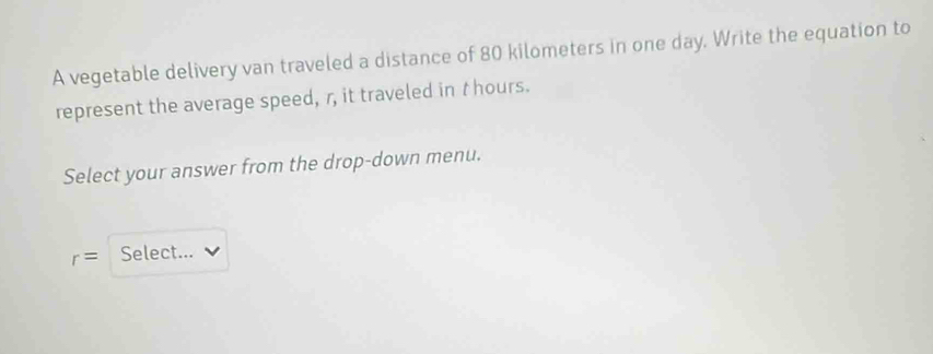 A vegetable delivery van traveled a distance of 80 kilometers in one day. Write the equation to 
represent the average speed, r, it traveled in t hours. 
Select your answer from the drop-down menu.
r= Select...