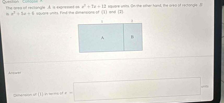 Question Collapse 
The area of rectangle A. is expressed as x^2+7x+12 square units. On the other hand, the area of rectangle B
is x^2+5x+6 square units. Find the dimensions of (1) and (2). 
Answer 
Dimension of (1) in terms of x=□ units