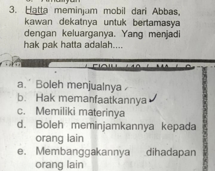 Hatta meminjam mobil dari Abbas,
kawan dekatnya untuk bertamasya
dengan keluarganya. Yang menjadi
hak pak hatta adalah....
a. Boleh menjualnya
b. Hak memanfaatkannya
c. Memiliki materinya
d. Boleh meminjamkannya kepada
orang lain
e. Membanggakannya dihadapan
orang lain