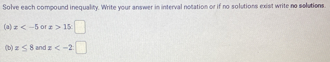 Solve each compound inequality. Write your answer in interval notation or if no solutions exist write no solutions. 
(a) x or x>15  1/2  □^(frac 1)2
(b) x≤ 8 and x : □