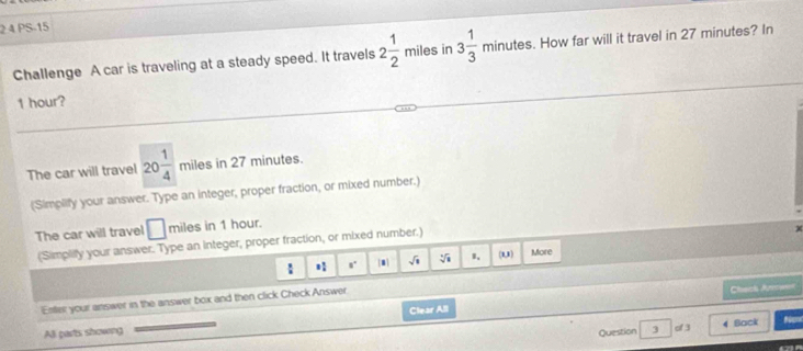 2 4 PS-15 
Challenge A car is traveling at a steady speed. It travels 2 1/2 mile s in 3 1/3 minutes. How far will it travel in 27 minutes? In
1 hour? 
The car will travel 20 1/4  miles in 27 minutes. 
(Simplify your answer. Type an integer, proper fraction, or mixed number.) 
The car will travel □ miles in 1 hour. 
(Simplilly your answer. Type an integer, proper fraction, or mixed number.) 
: ,. m sqrt(1) sqrt [4sqrt(1) B、 (0,1) More 
Enter your answer in the answer box and then click Check Answer 
Check Arraes 
All parts showng Clear All 
Question 3 of 3 4 Back