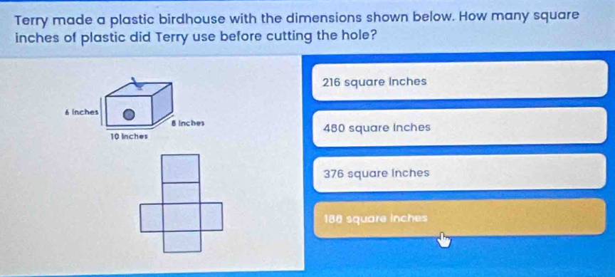 Terry made a plastic birdhouse with the dimensions shown below. How many square
inches of plastic did Terry use before cutting the hole?
216 square Inches
480 square Inches
376 square Inches
188 square inches