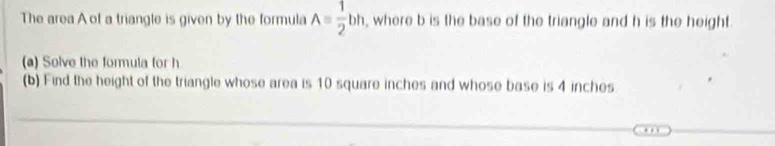 The area of a triangle is given by the formula A= 1/2 bh, where b is the base of the triangle and h is the height 
(a) Solve the formula for h
(b) Find the height of the triangle whose area is 10 square inches and whose base is 4 inches