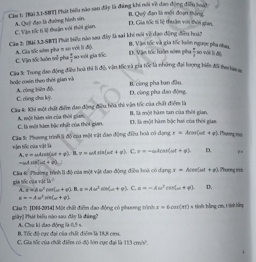 [Bài 3,1-SBT] Phát biểu nào sau đây là đúng khi nói về đao động điều hoài
B. Quỹ đạo là một đoạn thắng,
* đạo là đường hình sin.
A. Quỹ D. Gia tốc ti lệ thuận với thời gian,
C. Vận tốc ti lệ thuận với thời gian.
Câu 2: [Bài 3.2-SBT] Phát biểu nào sau đây là sai khi nói về đạo động điều hoà?
A. Gia tốc sớm pha π so với li độ.
B. Vận tốc và gia tốc luôn ngược pha nhau
C. Vận tốc luôn trễ pha  π /2  so với gia tốc. D. Vận tốc luôn sớm pha  π /2  so với li độ.
Câu 3: Trong dao động điều hoà thì li độ, vận tốc và gia tốc là những đại lượng biến đổi theo hàm sn
hoặc cosin theo thời gian và
A. cùng biên độ. B. cùng pha ban đầu.
C. cùng chu kỳ D. cùng pha dao động,
Câu 4: Khi một chất điểm dao động điều hòa thì vận tốc của chất điểm là
A. một hàm sin của thời gian. B. là một hàm tan của thời gian.
C. là một hàm bậc nhất của thời gian. D. là một hàm bậc hai của thời gian
Câu 5: Phương trình li độ của một vật đao động điều hoà có dạng x=Acos (omega t+varphi ) Phương trình
vận tốc của vật là
A. v=omega Acos (omega t+varphi ). B. v=omega Asin (omega t+varphi ). C. v=-omega Acos (omega t+varphi ). D, 7=
-omega Asin (omega t+varphi ).
Câu 6: Phương trình li độ của một vật dao động điều hoà có dạng x=Acos (omega t+varphi ) , Phương trình
gia tốc của vật là
A. a=Aomega^2cos (omega t+varphi ).B.a=Aomega^2sin (omega t+varphi ). C. a=-Aomega^2cos (omega t+varphi ). D,
a=-Aomega^2sin (omega t+varphi ).
Câu 7: [ĐH-2014] Một chất điểm dao động có phương trình x=6cos (π t)x tính bằng cm, t tinh bảng
giây] Phát biểu nào sau đây là đúng?
A. Chu kì dao động là 0,5 s.
B. Tốc độ cực đại của chất điểm là 18,8 cms.
C. Gia tốc của chất điểm có độ lớn cực đại là 113cm/s^2.