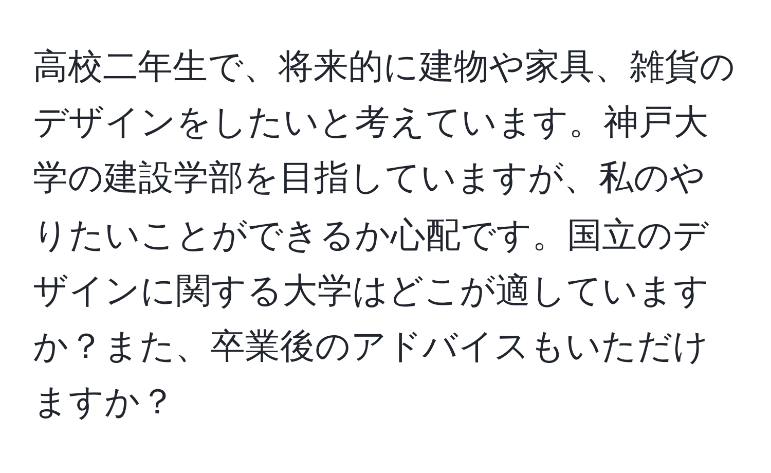 高校二年生で、将来的に建物や家具、雑貨のデザインをしたいと考えています。神戸大学の建設学部を目指していますが、私のやりたいことができるか心配です。国立のデザインに関する大学はどこが適していますか？また、卒業後のアドバイスもいただけますか？