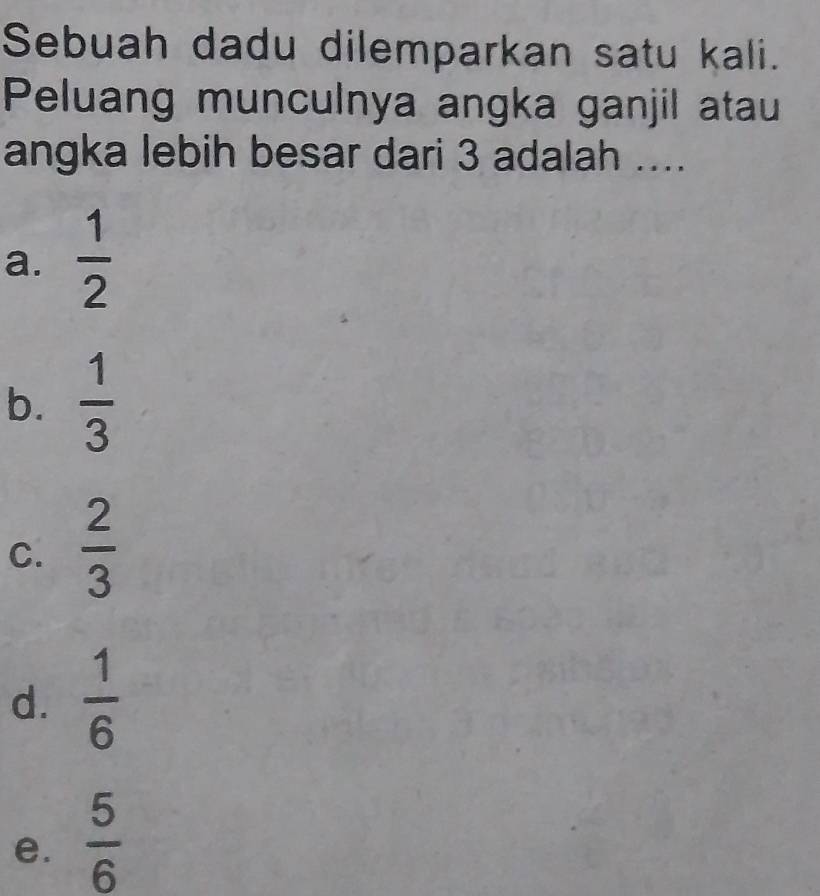 Sebuah dadu dilemparkan satu kali.
Peluang munculnya angka ganjil atau
angka lebih besar dari 3 adalah ....
a.  1/2 
b.  1/3 
C.  2/3 
d.  1/6 
e.  5/6 