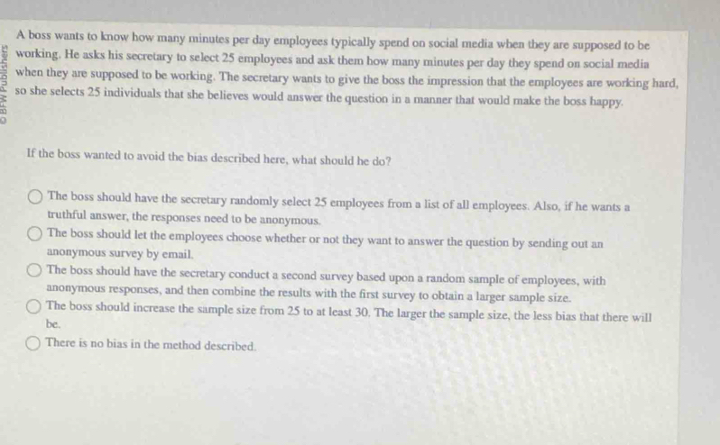 A boss wants to know how many minutes per day employees typically spend on social media when they are supposed to be
working. He asks his secretary to select 25 employees and ask them how many minutes per day they spend on social media
when they are supposed to be working. The secretary wants to give the boss the impression that the employees are working hard,
so she selects 25 individuals that she believes would answer the question in a manner that would make the boss happy.
If the boss wanted to avoid the bias described here, what should he do?
The boss should have the secretary randomly select 25 employees from a list of all employees. Also, if he wants a
truthful answer, the responses need to be anonymous.
The boss should let the employees choose whether or not they want to answer the question by sending out an
anonymous survey by email.
The boss should have the secretary conduct a second survey based upon a random sample of employees, with
anonymous responses, and then combine the results with the first survey to obtain a larger sample size.
The boss should increase the sample size from 25 to at least 30. The larger the sample size, the less bias that there will
be.
There is no bias in the method described.