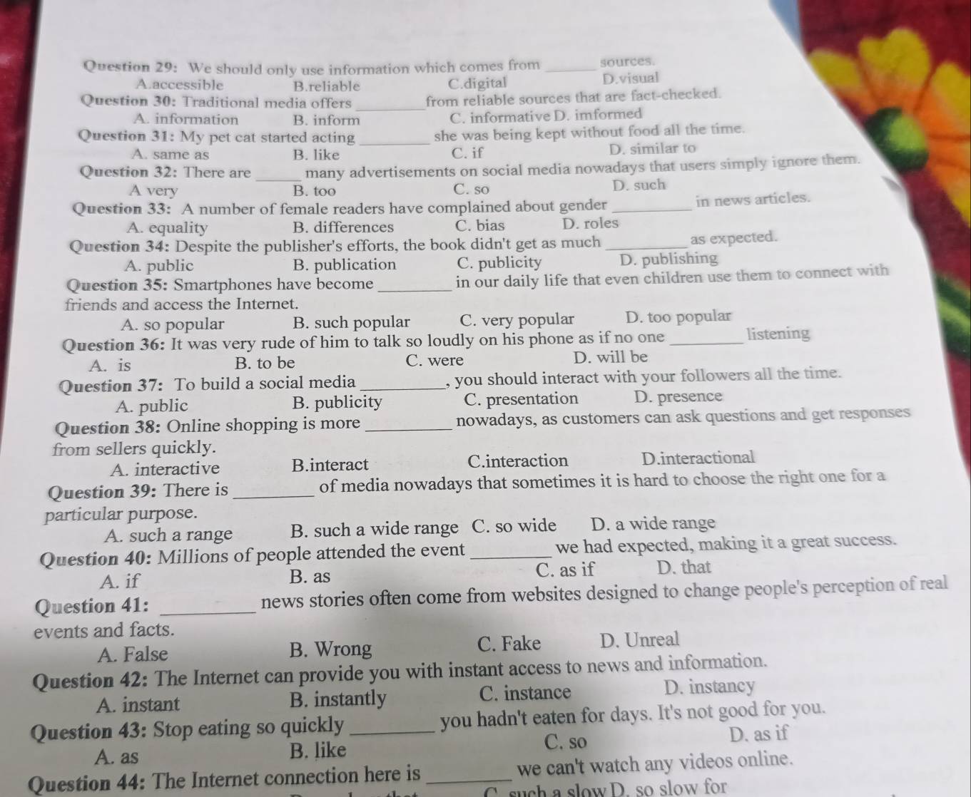 We should only use information which comes from _sources.
A.accessible B.reliable C.digital D.visual
_
Question 30: Traditional media offers from reliable sources that are fact-checked.
A. information B. inform C. informative D. imformed
Question 31: My pet cat started acting_ she was being kept without food all the time.
A. same as B. like C. if D. similar to
Question 32: There are _many advertisements on social media nowadays that users simply ignore them.
A very B. too C. so D. such
Question 33: A number of female readers have complained about gender _in news articles.
A. equality B. differences C. bias D. roles
Question 34: Despite the publisher's efforts, the book didn't get as much _as expected.
A. public B. publication C. publicity D. publishing
Question 35: Smartphones have become_ in our daily life that even children use them to connect with
friends and access the Internet.
A. so popular B. such popular C. very popular D. too popular
Question 36: It was very rude of him to talk so loudly on his phone as if no one _listening
A. is B. to be C. were D. will be
Question 37: To build a social media _, you should interact with your followers all the time.
A. public B. publicity C. presentation D. presence
Question 38: Online shopping is more _nowadays, as customers can ask questions and get responses
from sellers quickly.
A. interactive B.interact C.interaction D.interactional
Question 39: There is _of media nowadays that sometimes it is hard to choose the right one for a
particular purpose.
A. such a range B. such a wide range C. so wide D. a wide range
Question 40: Millions of people attended the event _we had expected, making it a great success.
A. if B. as C. as if D. that
Question 41: _news stories often come from websites designed to change people's perception of real
events and facts.
A. False B. Wrong C. Fake D. Unreal
Question 42: The Internet can provide you with instant access to news and information.
A. instant B. instantly C. instance
D. instancy
Question 43: Stop eating so quickly _you hadn't eaten for days. It's not good for you.
C. so
A. as B. like D. as if
Question 44: The Internet connection here is_ we can't watch any videos online.
C. such a slow D. so slow for