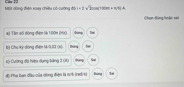 Một dòng điện xoay chiều có cường độ i=2sqrt(2)cos (100π t+π /6)A. 
Chọn đúng hoặc sai
a) Tần số dòng điện là 100π (Hz). Đúng Sai
b) Chu kỳ dòng điện là 0,02 (s). Đúng Sai
c) Cường độ hiệu dụng bằng 2 (A) Đúng Sai
d) Pha ban đầu của dòng điện là π/6 (rad/s) Đúng Sai