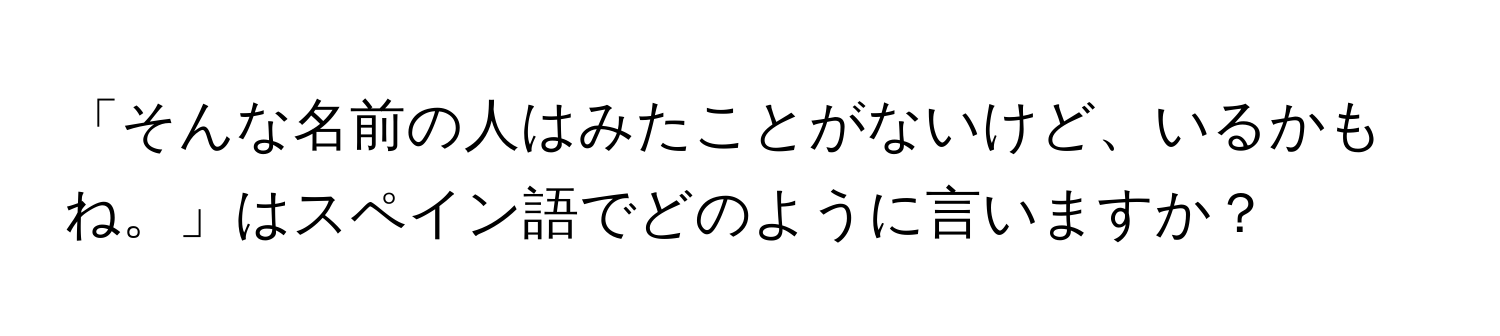 「そんな名前の人はみたことがないけど、いるかもね。」はスペイン語でどのように言いますか？