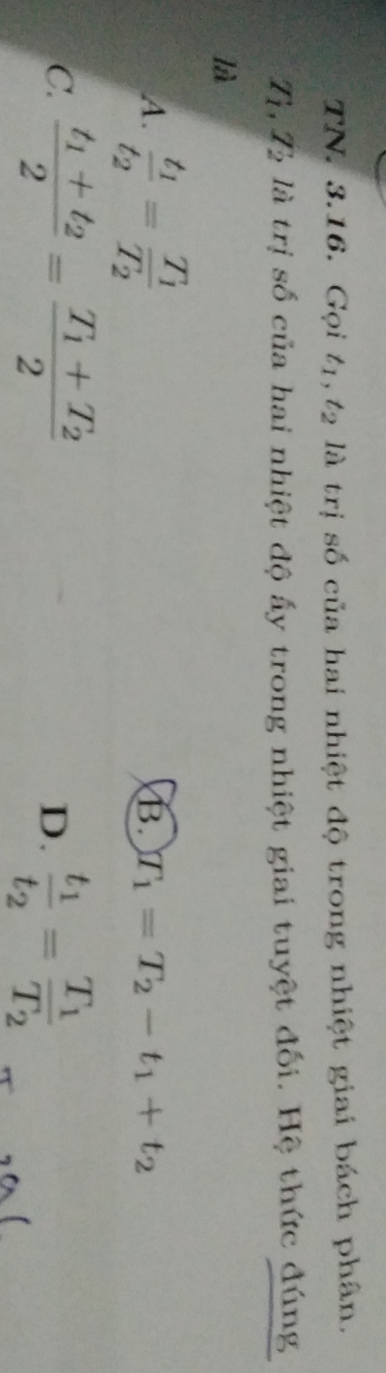 TN. 3.16. Gọi t_1, t_2 là trị số của hai nhiệt độ trong nhiệt giai bách phân.
T_1, T_2 là trị số của hai nhiệt độ ấy trong nhiệt giai tuyệt đối. Hệ thức đúng
là
A. frac t_1t_2=frac T_1T_2
B. T_1=T_2-t_1+t_2
C. frac t_1+t_22=frac T_1+T_22 frac t_1t_2=frac T_1T_2
D.