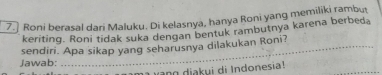 Roni berasal dari Maluku. Di kelasnya, hanya Roni yang memiliki rambut 
keriting. Roni tidak suka dengan bentuk rambutnya karena berbed. 
Jawab: sendiri. Apa sikap yang seharusnya dilakukan Roni? 
g iakui di Indonesia!