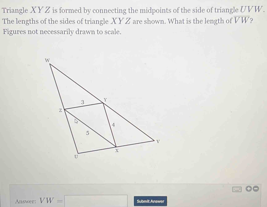 Triangle XYZ is formed by connecting the midpoints of the side of triangle UVW. 
The lengths of the sides of triangle XY Z are shown. What is the length of overline VW
Figures not necessarily drawn to scale. 
Answer: VW=□ Submit Answer