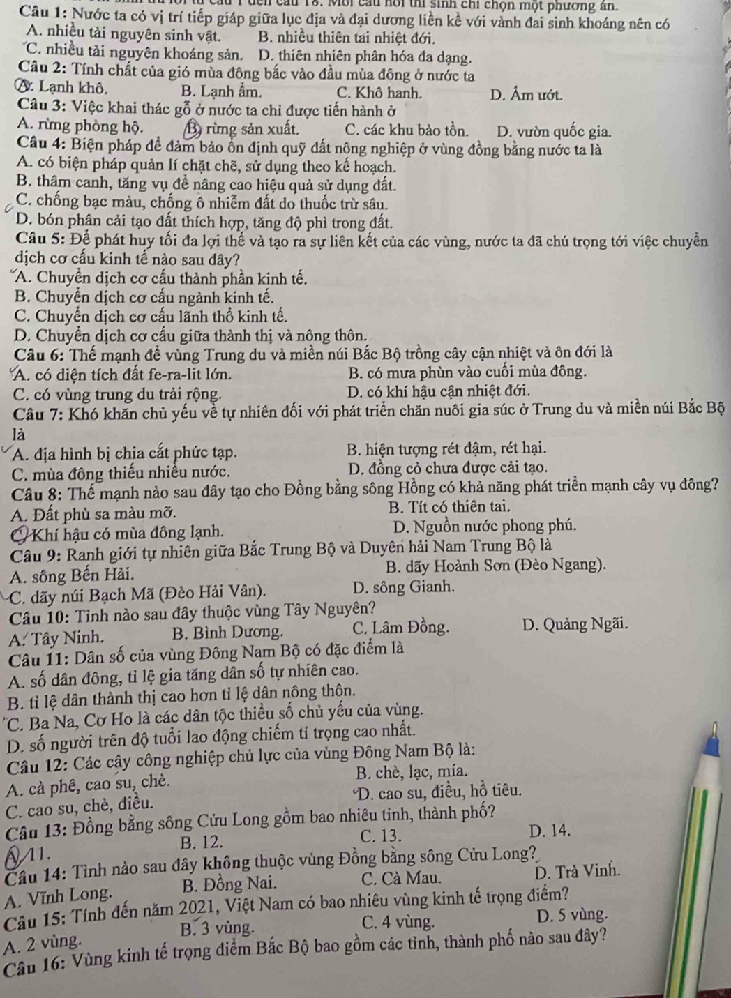 Môi cầu hội thi sinh chi chọn một phương ân.
Câu 1: Nước ta có vị trí tiếp giáp giữa lục địa và đại dương liền kề với vành đai sinh khoáng nên có
A. nhiều tài nguyên sinh vật. B. nhiều thiên tai nhiệt đới.
'C. nhiều tài nguyên khoáng sản. D. thiên nhiên phân hóa đa dạng.
Câu 2: Tính chất của gió mùa đông bắc vào đầu mùa đông ở nước ta
A. Lạnh khô. B. Lạnh ẩm. C. Khô hanh. D. Âm ướt.
Câu 3: Việc khai thác gỗ ở nước ta chỉ được tiến hành ở
A. rừng phòng hộ. B rừng sản xuất. C. các khu bảo tồn. D. vườn quốc gia.
Câu 4: Biện pháp đề đảm bảo ồn định quỹ đất nông nghiệp ở vùng đồng bằng nước ta là
A. có biện pháp quản lí chặt chẽ, sử dụng theo kế hoạch.
B. thâm canh, tăng vụ đề nâng cao hiệu quả sử dụng đất.
C. chống bạc màu, chống ô nhiễm đất do thuốc trừ sâu.
D. bón phân cải tạo đất thích hợp, tăng độ phì trong đất.
Câu 5: Để phát huy tối đa lợi thế và tạo ra sự liên kết của các vùng, nước ta đã chú trọng tới việc chuyển
dịch cơ cấu kinh tế nào sau dây?
*A. Chuyền dịch cơ cấu thành phần kinh tế.
B. Chuyển dịch cơ cấu ngành kinh tế.
C. Chuyển dịch cơ cấu lãnh thổ kinh tế.
D. Chuyền dịch cơ cấu giữa thành thị và nông thôn.
Câu 6: Thế mạnh để vùng Trung du và miền núi Bắc Bộ trồng cây cận nhiệt và ôn đới là
A. có diện tích đất fe-ra-lit lớn. B. có mưa phùn vào cuối mùa đông.
C. có vùng trung du trải rộng. D. có khí hậu cận nhiệt đới.
Câu 7: Khó khăn chủ yếu về tự nhiên đối với phát triển chăn nuôi gia súc ở Trung du và miền núi Bắc Bộ
là
A. địa hình bị chia cắt phức tạp.  B. hiện tượng rét đậm, rét hại.
C. mùa đông thiếu nhiều nước. D. đồng cỏ chưa được cải tạo.
Câu 8: Thế mạnh nào sau đây tạo cho Đồng bằng sông Hồng có khả năng phát triền mạnh cây vụ đông?
A. Đất phù sa màu mỡ. B. Tít có thiên tai.
Khí hậu có mùa đông lạnh. D. Nguồn nước phong phú.
Câu 9: Ranh giới tự nhiên giữa Bắc Trung Bộ và Duyên hải Nam Trung Bộ là
A. sông Bến Hải.  B. dãy Hoành Sơn (Đèo Ngang).
C. dãy núi Bạch Mã (Đèo Hải Vân). D. sông Gianh.
Câu 10: Tỉnh nào sau đây thuộc vùng Tây Nguyên?
A. Tây Ninh. B. Bình Dương. C. Lâm Đồng. D. Quảng Ngãi.
Câu 11: Dân số của vùng Đông Nam Bộ có đặc điểm là
A. số dân đông, tỉ lệ gia tăng dân số tự nhiên cao.
B. tỉ lệ dân thành thị cao hơn tỉ lệ dân nông thôn.
C. Ba Na, Cơ Ho là các dân tộc thiều số chủ yếu của vùng.
D. số người trên độ tuổi lao động chiếm tỉ trọng cao nhất.
Câu 12: Các cậy công nghiệp chủ lực của vùng Đông Nam Bộ là:
A. cà phê, cao su, chè. B. chè, lạc, mía.
C. cao su, chè, điều. 'D. cao su, điều, hồ tiêu.
Câu 13: Đồng bằng sông Cửu Long gồm bao nhiêu tinh, thành phố?
11. B. 12.
C. 13. D. 14.
Câu 14: Tình nào sau dây không thuộc vùng Đồng bằng sông Cửu Long?
A. Vĩnh Long. B. Đồng Nai. C. Cà Mau. D. Trà Vinh.
Câu 15: Tính đến năm 2021, Việt Nam có bao nhiêu vùng kinh tế trọng điểm?
B. 3 vùng. C. 4 vùng. D. 5 vùng.
A. 2 vùng.
Câu 16: Vùng kinh tế trọng diểm Bắc Bộ bao gồm các tỉnh, thành phố nào sau đây?