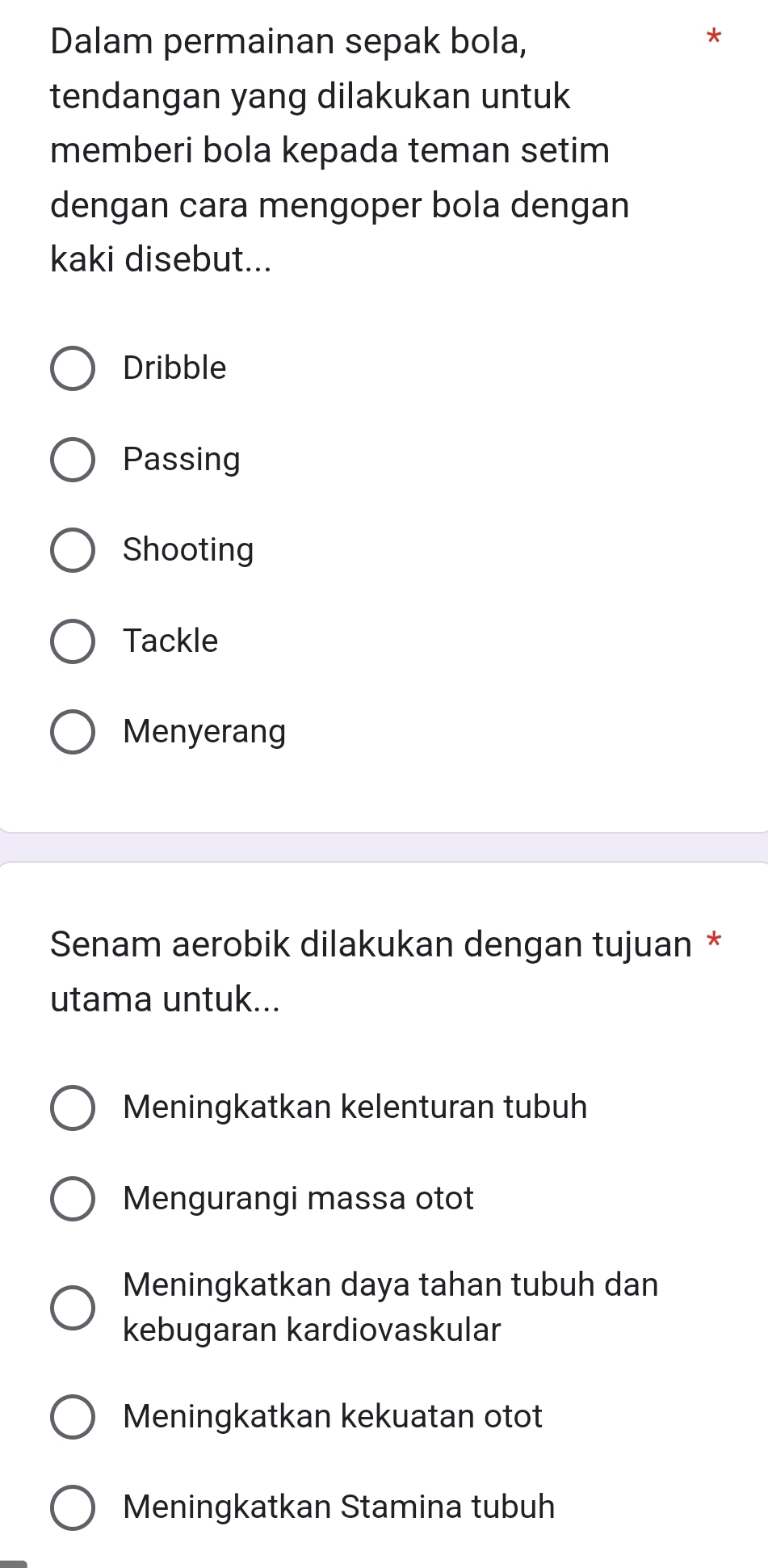 Dalam permainan sepak bola,
tendangan yang dilakukan untuk
memberi bola kepada teman setim
dengan cara mengoper bola dengan
kaki disebut...
Dribble
Passing
Shooting
Tackle
Menyerang
Senam aerobik dilakukan dengan tujuan *
utama untuk...
Meningkatkan kelenturan tubuh
Mengurangi massa otot
Meningkatkan daya tahan tubuh dan
kebugaran kardiovaskular
Meningkatkan kekuatan otot
Meningkatkan Stamina tubuh