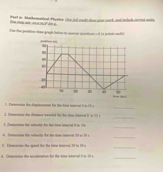 Mathematical Physics (For full credit show your work and include correct units. 
You may use -10.0m/s^2 for a. 
Use the position-time graph below to answer questions 1-6 (2 points each): 
position (m)
80
60
40
20
- 20
- 40
10 20 30 40 50
time (sec) 
_ 
1. Determine the displacement for the time interval 0 to 55 s
_ 
2. Determine the distance traveled for the time interval 0 to 55 s
_ 
3. Determine the velocity for the time interval 0 to 10s
_ 
4. Determine the velocity for the time interval 20 to 30 s
5. Determine the speed for the time interval 20 to 30 s
_ 
6. Determine the acceleration for the time interval 0 to 10 s
_