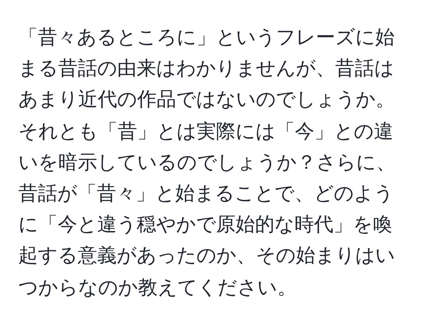 「昔々あるところに」というフレーズに始まる昔話の由来はわかりませんが、昔話はあまり近代の作品ではないのでしょうか。それとも「昔」とは実際には「今」との違いを暗示しているのでしょうか？さらに、昔話が「昔々」と始まることで、どのように「今と違う穏やかで原始的な時代」を喚起する意義があったのか、その始まりはいつからなのか教えてください。