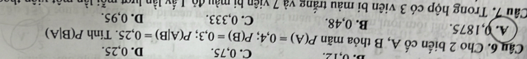 0, 12. C. 0,75.
Câu 6. Cho 2 biến cố A, B thỏa mãn P(A)=0,4; P(B)=0,3; P(A|B)=0,25 D. 0,25.
. Tính P(B|A)
A. 0,1875. B. 0,48. C. 0,333. D. 0,95.
Câu 7. Trong hộp có 3 viên bi màu trắng và 7 viên bị màu độ, Lấy lần lượt mỗi lần