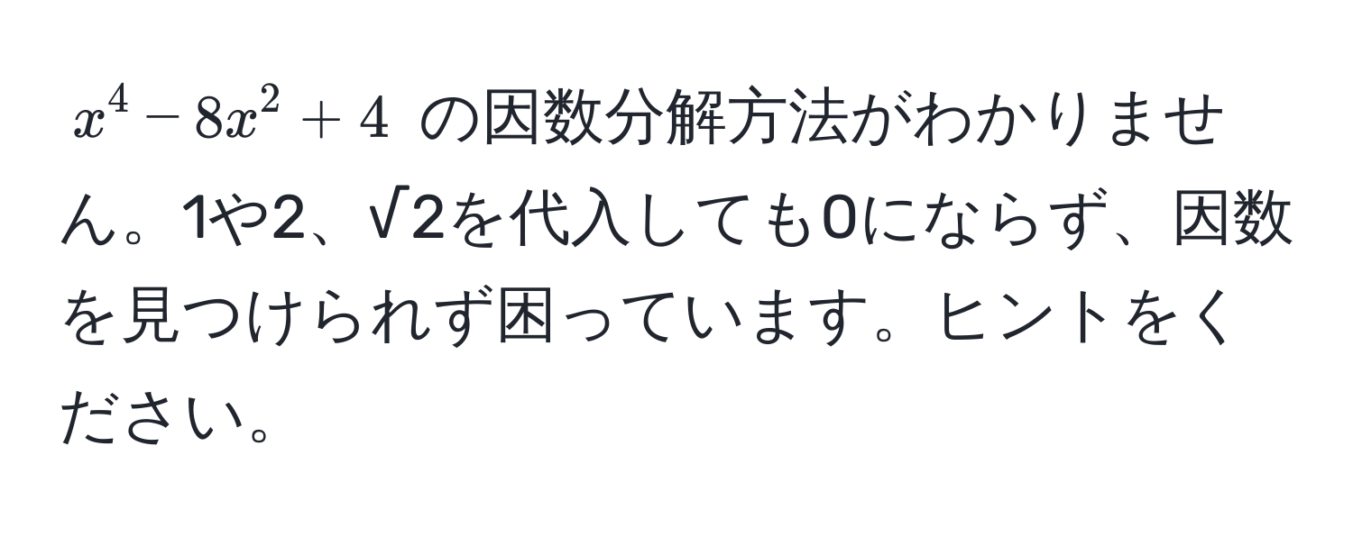 $x^4 - 8x^2 + 4$ の因数分解方法がわかりません。1や2、√2を代入しても0にならず、因数を見つけられず困っています。ヒントをください。