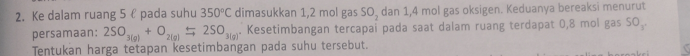 Ke dalam ruang 5 ł pada suhu 350°C dimasukkan 1,2 mol gas SO_2 dan 1,4 mol gas oksigen. Keduanya bereaksi menurut 
persamaan: 2SO_3(g)+O_2(g)leftharpoons 2SO_3(g). Kesetimbangan tercapai pada saat dalam ruang terdapat 0,8 mol gas SO_3. 
Tentukan harga tetapan kesetimbangan pada suhu tersebut.