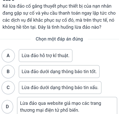 Kẻ lừa đảo cố gắng thuyết phục thiết bị của nạn nhân
đang gặp sự cố và yêu cầu thanh toán ngay lặp tức cho
các dịch vụ để khắc phục sự cố đó, mà trên thực tế, nó
không hề tồn tại. Đây là tình huống lừa đảo nào?
Chọn một đáp án đúng
A Lừa đảo hỗ trợ kĩ thuật.
B Lừa đảo dưới dạng thông báo tin tốt.
C Lừa đảo dưới dạng thông báo tin xấu.
D Lừa đảo qua website giả mạo các trang
thương mại điện tử phổ biến.