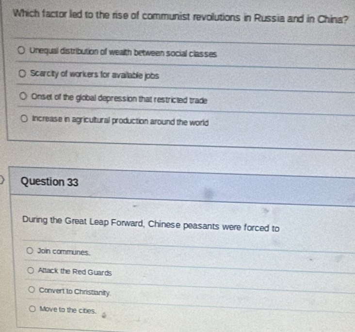 Which factor led to the rise of communist revolutions in Russia and in China?
Onequal distribution of weath between social classes
Scarcity of workers for available jobs
Onset of the global depression that restricted trade
Increase in agricultural production around the world
Question 33
During the Great Leap Forward, Chinese peasants were forced to
Join communes.
Attack the Red Guards
Convert to Christianity
Move to the cities.