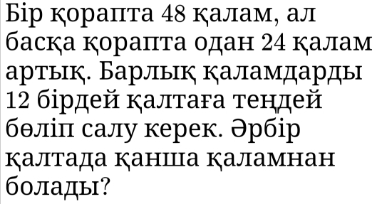 Бір кораπта 48 калам, ал 
баска кораπτа одан 24 калам 
артык. Барлык каламдарды
12 бἰрдей κалтага тендей 
бθлίπ салу керек. Əрбiр 
калтада каншца каламнан 
болады?